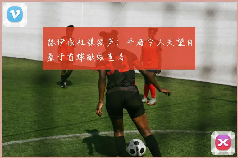 赫伊森社媒发声：平局令人失望自豪于首球献给皇马
