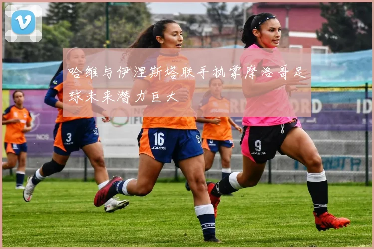 哈维与伊涅斯塔联手执掌摩洛哥足球未来潜力巨大