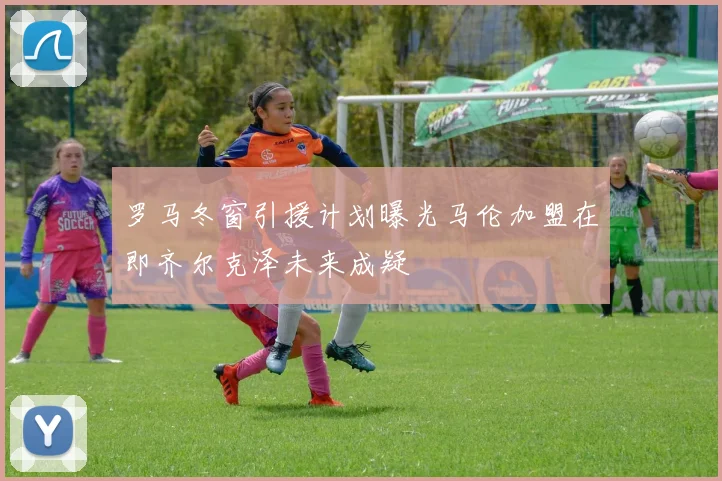 罗马冬窗引援计划曝光马伦加盟在即齐尔克泽未来成疑