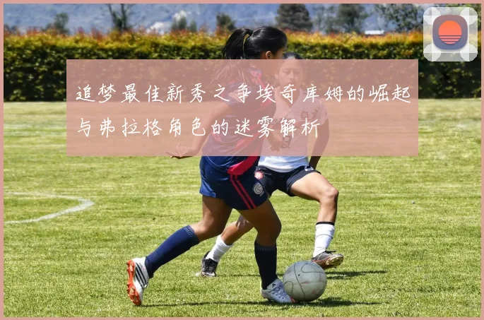 追梦最佳新秀之争埃奇库姆的崛起与弗拉格角色的迷雾解析