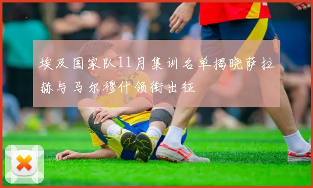 埃及国家队11月集训名单揭晓萨拉赫与马尔穆什领衔出征