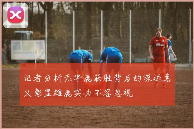 记者分析无字鹿获胜背后的深远意义彰显雄鹿实力不容忽视