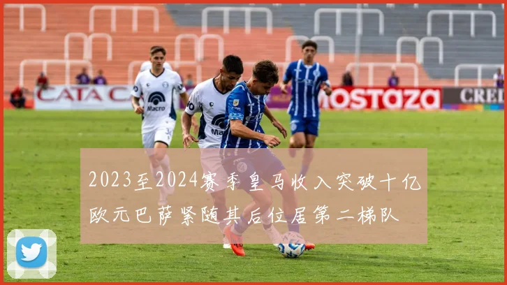 2023至2024赛季皇马收入突破十亿欧元巴萨紧随其后位居第二梯队