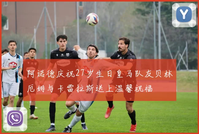阿诺德庆祝27岁生日皇马队友贝林厄姆与卡雷拉斯送上温馨祝福
