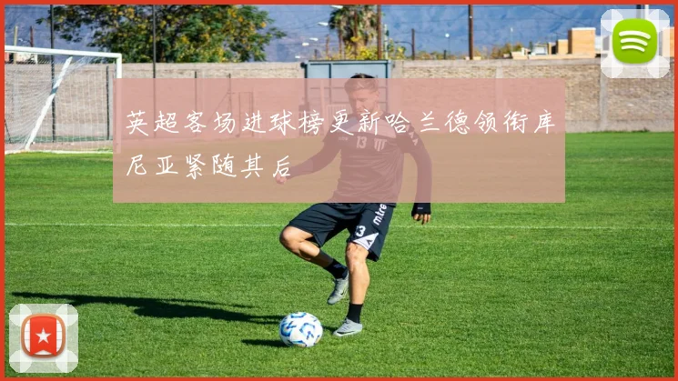 英超客场进球榜更新哈兰德领衔库尼亚紧随其后