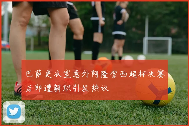 巴萨更衣室意外阿隆索西超杯决赛后即遭解职引发热议