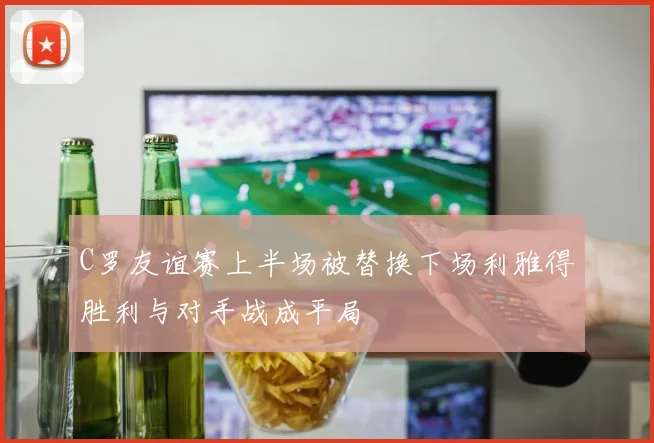 C罗友谊赛上半场被替换下场利雅得胜利与对手战成平局