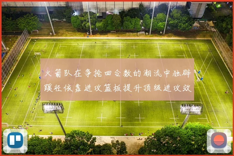 火箭队在争抢回合数的潮流中独辟蹊径依靠进攻篮板提升顶级进攻效率