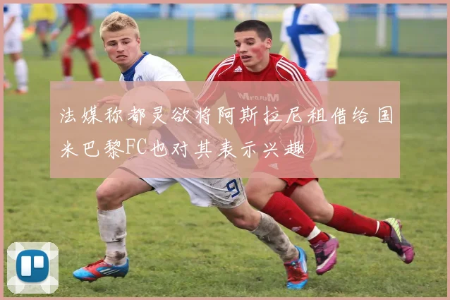 法媒称都灵欲将阿斯拉尼租借给国米巴黎FC也对其表示兴趣