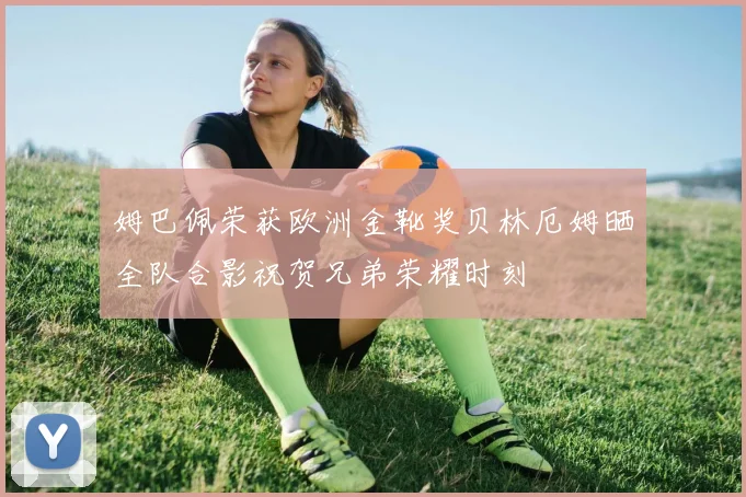 姆巴佩荣获欧洲金靴奖贝林厄姆晒全队合影祝贺兄弟荣耀时刻