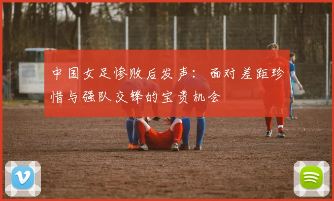 中国女足惨败后发声：面对差距珍惜与强队交锋的宝贵机会