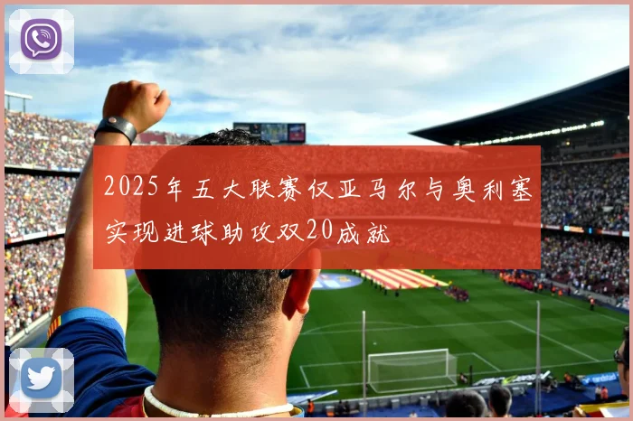 2025年五大联赛仅亚马尔与奥利塞实现进球助攻双20成就