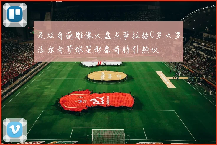足坛奇葩雕像大盘点萨拉赫C罗大罗法尔考等球星形象奇特引热议