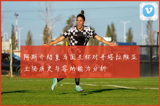 阿斯介绍皇马国王杯对手塔拉维亚主场历史与容纳能力分析