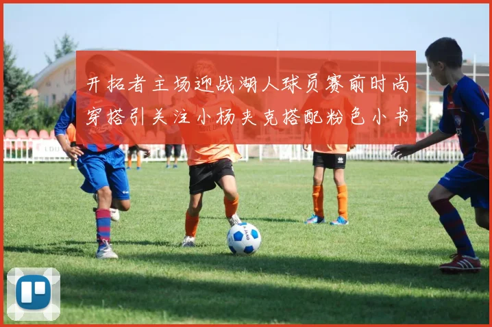 开拓者主场迎战湖人球员赛前时尚穿搭引关注小杨夹克搭配粉色小书包