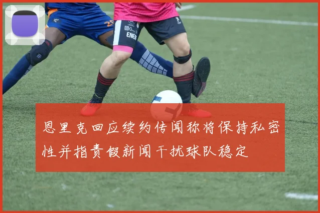 恩里克回应续约传闻称将保持私密性并指责假新闻干扰球队稳定