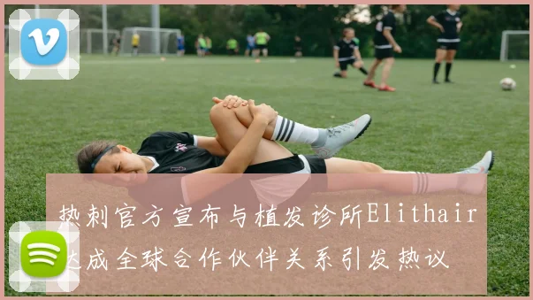 热刺官方宣布与植发诊所Elithair达成全球合作伙伴关系引发热议
