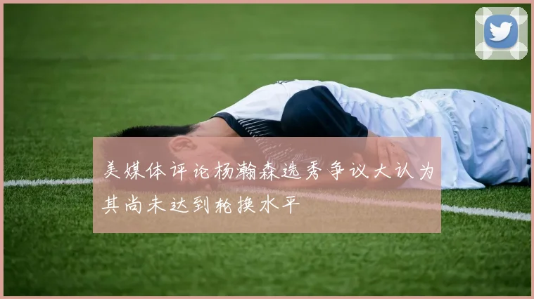 美媒体评论杨瀚森选秀争议大认为其尚未达到轮换水平