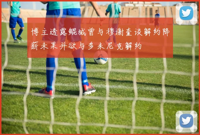 博主透露鲲城曾与穆谢奎谈解约降薪未果并欲与多米尼克解约