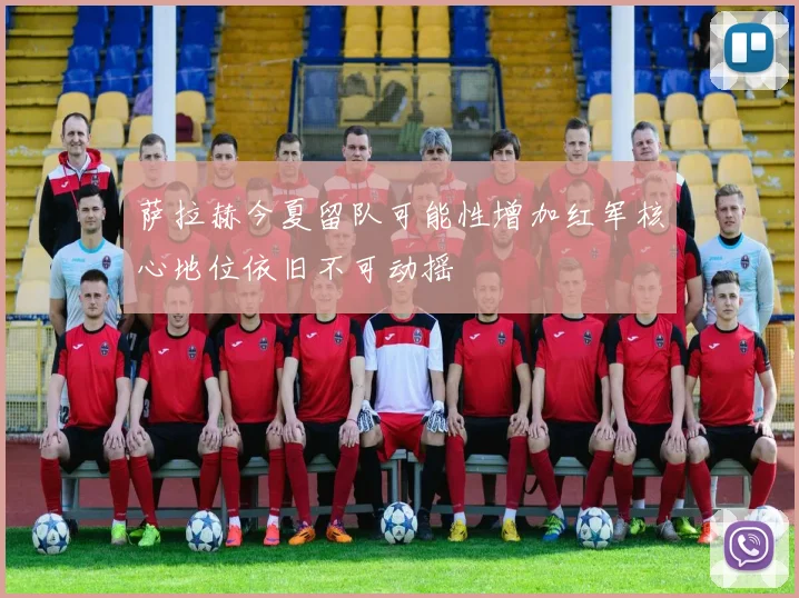 萨拉赫今夏留队可能性增加红军核心地位依旧不可动摇