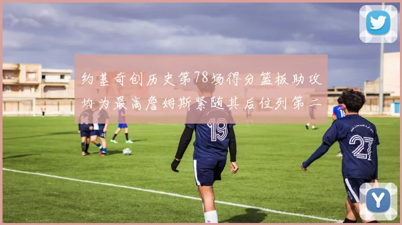 约基奇创历史第78场得分篮板助攻均为最高詹姆斯紧随其后位列第二