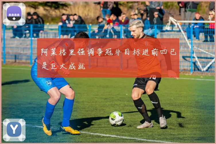 阿莱格里强调争冠非目标进前四已是巨大成就
