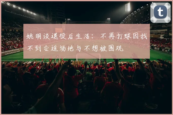 姚明谈退役后生活：不再打球因找不到合适场地与不想被围观