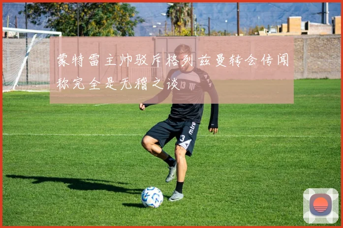 蒙特雷主帅驳斥格列兹曼转会传闻称完全是无稽之谈