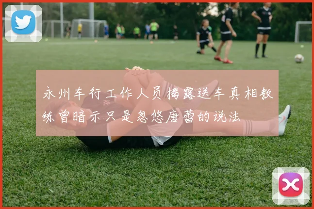 永州车行工作人员揭露送车真相教练曾暗示只是忽悠唐蕾的说法