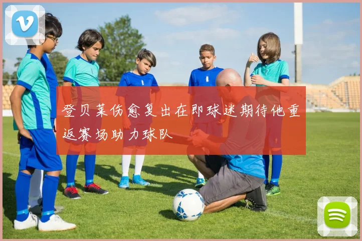 登贝莱伤愈复出在即球迷期待他重返赛场助力球队