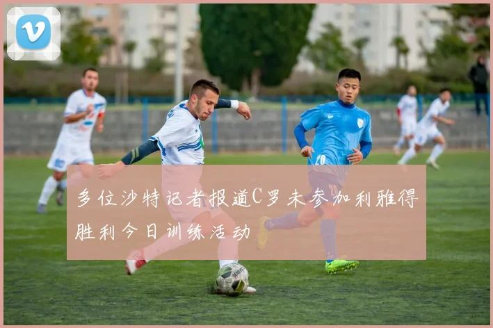 多位沙特记者报道C罗未参加利雅得胜利今日训练活动
