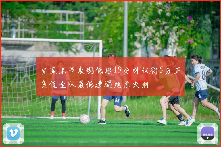 克莱末节表现低迷19分钟仅得5分正负值全队最低遭遇绝杀失利