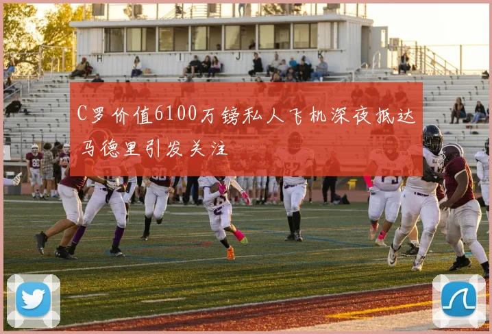 C罗价值6100万镑私人飞机深夜抵达马德里引发关注
