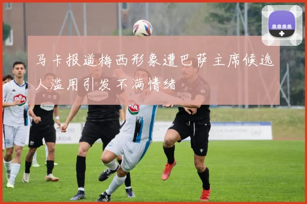 马卡报道梅西形象遭巴萨主席候选人滥用引发不满情绪