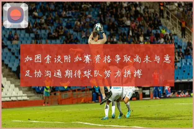 加图索谈附加赛资格争取尚未与意足协沟通期待球队努力拼搏