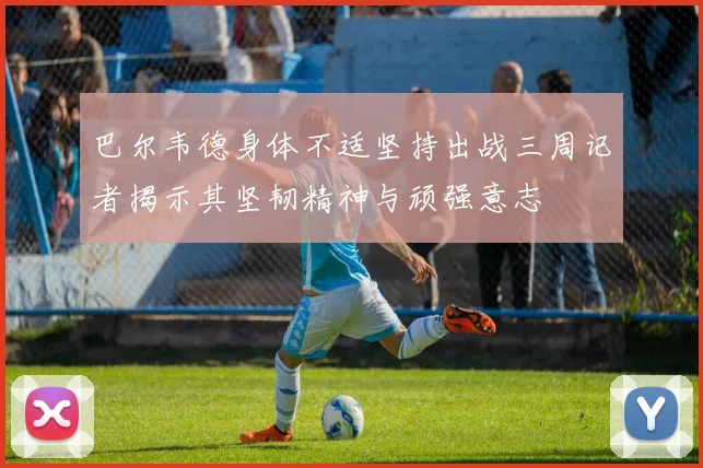 巴尔韦德身体不适坚持出战三周记者揭示其坚韧精神与顽强意志
