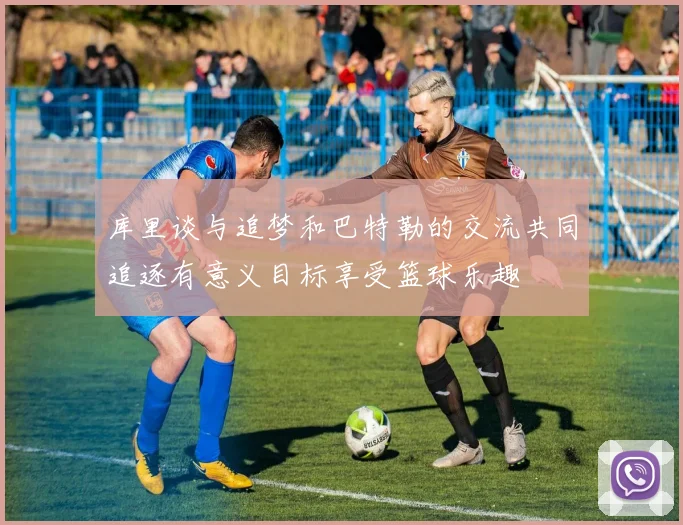 库里谈与追梦和巴特勒的交流共同追逐有意义目标享受篮球乐趣
