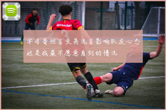 字母哥坦言交易流言影响队友心态这是我最不愿意看到的情况