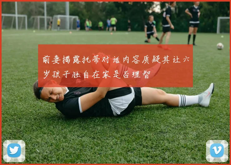 前妻揭露托蒂对话内容质疑其让六岁孩子独自在家是否理智